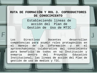 RUTA DE FORMACIÓN Y ROL 3. COPRODUCTORES
             DE CONOCIMIENTO
         Estableciendo líneas de
           acción del Plan de
         Gestión de Uso de MTIC


Los     Directivos       Docentes     desarrollan
competencias para asumir roles protagónicos en
el   manejo   de   la   información   y   en   el
aprovechamiento colaborativo del conocimiento
para beneficio de todos en su Institución y
enmarca    dentro    del     Proyecto   Educativo
Institucional, las líneas de acción del Plan de
gestión de uso de medios y TIC.
 