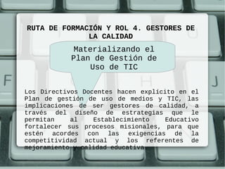 RUTA DE FORMACIÓN Y ROL 4. GESTORES DE
              LA CALIDAD
             Materializando el
            Plan de Gestión de
                Uso de TIC


Los Directivos Docentes hacen explícito en el
Plan de gestión de uso de medios y TIC, las
implicaciones de ser gestores de calidad, a
través del diseño de estrategias que le
permitan    al    Establecimiento    Educativo
fortalecer sus procesos misionales, para que
estén acordes con las exigencias de la
competitividad actual y los referentes de
mejoramiento y calidad educativa.
 