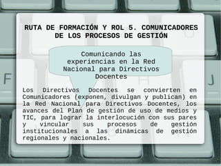 RUTA DE FORMACIÓN Y ROL 5. COMUNICADORES
       DE LOS PROCESOS DE GESTIÓN

               Comunicando las
           experiencias en la Red
          Nacional para Directivos
                   Docentes

Los Directivos Docentes se convierten en
Comunicadores (exponen, divulgan y publican) en
la Red Nacional para Directivos Docentes, los
avances del Plan de gestión de uso de medios y
TIC, para lograr la interlocución con sus pares
y    vincular   sus    procesos   de    gestión
institucionales a las dinámicas de gestión
regionales y nacionales.
 
