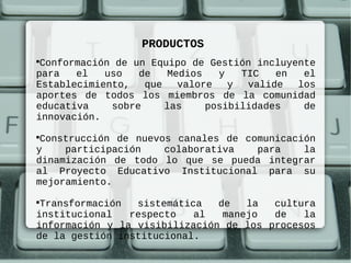 PRODUCTOS

 Conformación de un Equipo de Gestión incluyente
para   el   uso   de   Medios   y   TIC   en  el
Establecimiento,   que   valore   y  valide  los
aportes de todos los miembros de la comunidad
educativa    sobre     las    posibilidades   de
innovación.

 Construcción de nuevos canales de comunicación
y    participación    colaborativa   para    la
dinamización de todo lo que se pueda integrar
al Proyecto Educativo Institucional para su
mejoramiento.

 Transformación  sistemática   de   la  cultura
institucional   respecto   al   manejo  de   la
información y la visibilización de los procesos
de la gestión institucional.
 