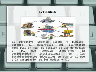 EVIDENCIA




El   Directivo   Docente   diseña   y    publica,
durante    el    desarrollo    del    itinerario
TemáTICas un Plan de gestión de uso de medios
y    TIC,    que    permita    transformar     la
cotidianidad      institucional       de      los
Establecimientos Educativos en cuanto al uso
y la apropiación de los Medios y TIC.
 