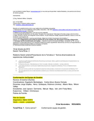 Les recomiendo instalar Skype, (www.skype.com) un recursos que me permiten realizar llamadas y encuentros sincrónicos
de manera gratuita.
Atentamente,
LD Ing. Heriberto Molina Campaña
Cel: 3115212865
Cuenta skype: heriberto.molina.campana
msn: heriberto_molinac@hotmail.com
Estando en la plataforma los invito a que realicen las actividades propuestas:
1. Participación en el foro Hablemos sobre política educativa... Dar click Hablemos sobre política educativa en medios y TIC
desde la gestión escolar y responder
2. Realizar la encuesta diagnóstica, sies que no la ha realziado
3. En el apartado Socializamos con mis pares "Socializo mis expectaivas": Descargar elformato y luego subir el archivo
4. Editar el perfily colcoar una fotografía. Como se llama, en que institución trabajo, experiencia laboral, cuales su nivel de
formación, que le gusta, etc.
5. En el apartado Evaluamos nuestros aprendizajes, diligenciar el diario de procesos de la temática 1
6.Iniciar con el Diagnóstico para el Plan de gestiónde usode medios y TIC. Descargar el formato y diligenciarlo
7. Participar delforoConformacióndel equipo.... Adjunte en este foro ellistado del Equipo de Gestión de TIC con sus
respectivos correos electrónicosy sus respectivosdatos de contacto. Igualmente relacione los archivos correspondientes al
Diagnóstico institucionaldesarrollado con el Equipo de Gestión.
8. Verificación de las evidencias (Lista de chequeo)
19 de 0ctubre de 2012
Sesión TemaTICas. 3
Relatoria Sesión anteriorPresentacion de la Tematica 2 “Somos dinamizadores de
experiencias institucionales”
 ¿Cuál es el perfil deseadodel Directivo Docenteque promueve, lidera y gestionacambiospara el mejoramiento en su
Institución Educativa?
 El Directivo Docente, Ademásde ser un líder innovador, debe ser un soñador, curioso y atrevido
 ¿Qué debe tenerse en cuenta para implementar proyectosde integraciónde Mediosy TIC en el Establecimiento
Educativo?
 ¿De qué manera puedenser impulsadoslosobjetivosinstitucionales, a travésde la incorporaciónde Mediosy TIC?
 ¿En qué aspectosla comunidad educativa considera queun Directivo docentesesrealmente un actor y promotor del
cambio?
Conformación de Equipo de Gestión
Rectora: Ernestina Cifuentes
Coordinadores: Dagoberto Montealegre, Carlos Arturo Alvarez Estrada
Docentes: Jorge Grijalba, Henry Quitiaquez, Robinson Jiménez, Albeiro Mora, Miriam
Vallejo
Estudiantes: José Ignacio Sarmiento, Manuel Maya, Iván John Fredy Mena.
Exalumnos: William Chimborazo
Padres de Familia:
Plan de Gestión
Diagnóstico Matriz DOFA
Visión – misión – propósitos-
16 de Noviembre. RESUMEN.
TemaTICas 1. Como vamos? Conformación equipo de gestión.
 