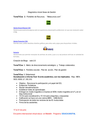 Diagnóstico inicial Areas de Gestión
TemaTICas 2. Portafolio de Recursos. “Metacursos.com”
Adobe DreamWaever CS6
Sistema para autoría de páginas web con apariencia y desempeño profesional, sin que sea necesario saber
HTML
Adobe Fireworks CS6
Permite crear y editar atractivos diseños gráficos para sitios web y apps para dispositivos móviles.
Audacity
Herramienta que permite manipular de archivos de audio y que a su vez produce archi vos en variedad de
formatos.
Creación de Blogs web 2.0
TemaTICas 3. Matriz de direccionamiento estratégico y Trabajo colaborativo.
TemaTICas 4. Periódico escolar, Plan de acción, Plan de gestión
TemaTICas 5. Slideshared.
Socialización e informe final Evento académico, con los implicados, Rep; MEN.
SED, SEM, LF, DD, EG.
 Objetivo. Reconocer la participación y el papel del EG.
 Evidenciar Fortalezas
 Recibir retroalimentación.
 Establecer redes de aprendizajes.
 Entregar en medio magnético e impreso al SEM, medio magnético al LF y en el
blog institucional
 15 min para socialización y 10 min para preguntas y respuestas
 Calificación se hace con una rubrica MEN - UNICAUCA
 Participación de todos los rectores de las IE involucradas
 Firma de los asistentes.
17 al 21 de junio
Encuentro internacional virtual educa en Medellín Programa EDUCADIGITAL
 
