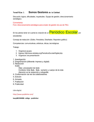 TemaTICas 5. Somos Gestores de la Calidad.
Discusión, logros, dificultades, inquietudes. Equipo de gestión, direccionamiento
estratégico.
Comentarios
Foro: direccionamiento estratégico para el plan de gestión de uso de TICs
En los planes tener en cuenta la creación de un Periódico Escolar por
estudiantes
Consejo de redacción: (Editor, Periodista, Diseñador, Reportero gráfico)
Competencias: comunicativas, artísticas, éticas, tecnológicas
Trabajo:
1. Organizar grupos
2. Ingresa http//www.eduteka.org/PeriodicoEscolarDigital.php
3. Organizar una presentación
1. Investigación
2. Diagramación (diferente impreso y digital)
3. Redacción
Estilo
Htas: procesador de texto
Contiene Ante título, título, sumario y cuerpo de la nota
Atención en la redacción y ortografía.
4. Conformación de red de colaboradores
5. Edición
6. Armada
7. Publiación
8. Publicidad
Librodigital.
http://www.youblisher.com/
kacqi8KVMM8G código youblisher
 