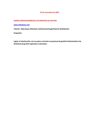 27 de noviembre de 2012
SOMOS COMUNICADORESDE LOS PROCESOS DE GESTION
www.slideshare.com
Tutorial. http:/www.slideshare.net/lalunaesmilugar/tutorial-deslideshare
Propositos
Lograr la interlocución con sus pares y vincular sus procesos de gestióninstitucionalesalas
dinámicas de gestiónregionalesy nacionales
 