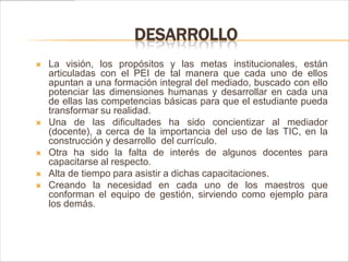 DESARROLLO
   La visión, los propósitos y las metas institucionales, están
    articuladas con el PEI de tal manera que cada uno de ellos
    apuntan a una formación integral del mediado, buscado con ello
    potenciar las dimensiones humanas y desarrollar en cada una
    de ellas las competencias básicas para que el estudiante pueda
    transformar su realidad.
   Una de las dificultades ha sido concientizar al mediador
    (docente), a cerca de la importancia del uso de las TIC, en la
    construcción y desarrollo del currículo.
   Otra ha sido la falta de interés de algunos docentes para
    capacitarse al respecto.
   Alta de tiempo para asistir a dichas capacitaciones.
   Creando la necesidad en cada uno de los maestros que
    conforman el equipo de gestión, sirviendo como ejemplo para
    los demás.
 