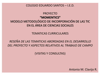 COLEGIO EDUARDO SANTOS – I.E.D.
PROYECTO
“MOMENTICS”
MODELO METODOLÓGICO DE INCORPORACIÓN DE LAS TIC
EN EL ÁREA DE CIENCIAS SOCIALES
TEMATICAS CURRICULARES
RESEÑA DE LAS TEMATICAS ABORDADAS EN EL DESARROLLO
DEL PROYECTO Y ASPECTOS RELATIVOS AL TRABAJO DE CAMPO
(VISITAS Y CONSULTAS)
Antonio M. Clavijo R.
 