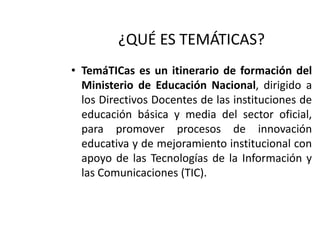 ¿QUÉ ES TEMÁTICAS?
• TemáTICas es un itinerario de formación del
Ministerio de Educación Nacional, dirigido a
los Directivos Docentes de las instituciones de
educación básica y media del sector oficial,
para promover procesos de innovación
educativa y de mejoramiento institucional con
apoyo de las Tecnologías de la Información y
las Comunicaciones (TIC).

 