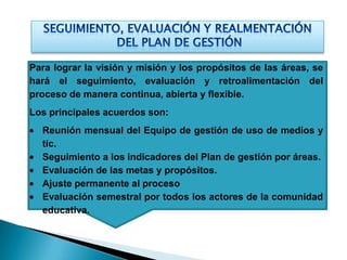Para lograr la visión y misión y los propósitos de las áreas, se
hará el seguimiento, evaluación y retroalimentación del
proceso de manera continua, abierta y flexible.
Los principales acuerdos son:
  Reunión mensual del Equipo de gestión de uso de medios y
  tic.
  Seguimiento a los indicadores del Plan de gestión por áreas.
  Evaluación de las metas y propósitos.
  Ajuste permanente al proceso
  Evaluación semestral por todos los actores de la comunidad
  educativa.
 