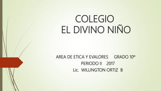 COLEGIO
EL DIVINO NIÑO
AREA DE ETICA Y EVALORES GRADO 10º
PERIODO II 2017
Lic. WILLINGTON ORTIZ B
 