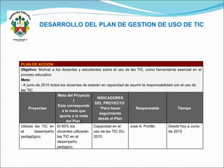 DESARROLLO DEL PLAN DE GESTION DE USO DE TIC PLAN DE ACCION Objetivo :  Motivar a los docentes y estudiantes sobre el uso de las TIC, como herramienta esencial en el proceso educativo Meta: - A junio de 2010 todos los docentes de estarán en capacidad de asumir la responsabilidad con el uso de las TIC  Proyectos Meta del Proyecto ( Esta corresponde a la meta que aporta a la meta del Plan ( INDICADORES DEL PROYECTO  *Para hacer seguimiento desde el Plan Responsable Tiempo  Utilizas las TIC en el desempeño pedagògico. El 60% los docentes utilizarán las TIC en el desempeño pedagico. Capacidad en el uso de las TIC Dic. 2010 José A. Portillo Desde hoy a Junio de 2010 