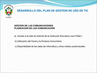 DESARROLLO DEL PLAN DE GESTION DE USO DE TIC GESTION DE LAS COMUNICACIONES PLANEACION DE LAS COMUNICACIÓN a)  Acceso a la sala de Internet de la Institución Educativa Juan Pablo I b) Utilización del Canal y la Emisora Comunitaria c) Disponibilidad de las salas de informática y otros medios audiovisuales   