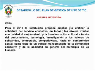 DESARROLLO DEL PLAN DE GESTION DE USO DE TIC VISIÓN Para el 2015 la Institución propone ampliar y/o unificar la cobertura del servicio educativo, en todos ; los niveles irradiar con calidad el mejoramiento y la transformación cultural a través del conocimiento, tecnología, investigación y los valores de solidaridad, democracia, competitividad, hacia un compromiso social, como fruto de un trabajo mancomunado de la comunidad educativa y de la sociedad en general del municipio de La Llanada. NUESTRA INSTITUCIÓN 