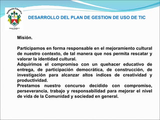 DESARROLLO DEL PLAN DE GESTION DE USO DE TIC Misión. Participamos en forma responsable en el mejoramiento cultural de nuestro contexto, de tal manera que nos permita rescatar y valorar la identidad cultural. Adquirimos el compromiso con un quehacer educativo de entrega, de participación democrática, de construcción, de investigación para alcanzar altos índices de creatividad y productividad. Prestamos nuestro concurso decidido con compromiso, perseverancia, trabajo y responsabilidad para mejorar el nivel de vida de la Comunidad y sociedad en general. 