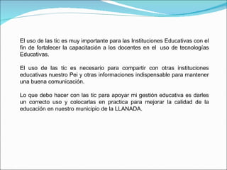 El uso de las tic es muy importante para las Instituciones Educativas con el fin de fortalecer la capacitación a los docentes en el  uso de tecnologías Educativas. El uso de las tic es necesario para compartir con otras instituciones educativas nuestro Pei y otras informaciones indispensable para mantener una buena comunicación. Lo que debo hacer con las tic para apoyar mi gestión educativa es darles un correcto uso y colocarlas en practica para mejorar la calidad de la educación en nuestro municipio de la LLANADA. 