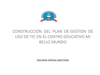 CONSTRUCCIÓN DEL PLAN DE GESTION DE
 USO DE TIC EN EL CENTRO EDUCATIVO MI
             BELLO MUNDO


           EDELMIRA ORTEGA-DIRECTORA
 