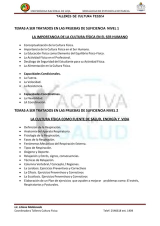 UNIVERSIDAD NACIONAL DE LOJA MODALIDAD DE ESTUDIOS A DISTANCIA
TALLERES DE CULTURA FISICA
TEMAS A SER TRATADOS EN LAS PRUEBAS DE SUFICIENCIA NIVEL 1
LA IMPORTANCIA DE LA CULTURA FÍSICA EN EL SER HUMANO
 Conceptualización de la Cultura Física.
 Importancia de la Cultura Física en el Ser Humano.
 La Educación Física como Elemento del Equilibrio Psico-Físico.
 La Actividad Física en el Profesional.
 Decálogo de Seguridad del Estudiante para su Actividad Física.
 La Alimentación en la Cultura Física.
 Capacidades Condicionales.
 La Fuerza.
 La Velocidad.
 La Resistencia.
 Capacidades Coordinativas.
 La Flexibilidad.
 LA Coordinación.
TEMAS A SER TRATADOS EN LAS PRUEBAS DE SUFICIENCIA NIVEL 2
LA CULTURA FÍSICA COMO FUENTE DE SALUD, ENERGÍA Y VIDA
 Definición de la Respiración.
 Anatomía del Aparato Respiratorio.
 Fisiología de la Respiración.
 Fases de la Respiración.
 Fenómenos Mecánicos del Respiración Externa.
 Tipos de Respiración.
 Oxígeno y Deporte.
 Relajación y Estrés, signos, consecuencias.
 Técnicas de Relajación.
 Columna Vertebral / Concepto / Regiones.
 La Lordosis. Ejercicios Preventivos y Correctivos
 La Cifosis. Ejercicios Preventivos y Correctivos
 La Escoliosis. Ejercicios Preventivos y Correctivos
 Elaboración de un Plan de ejercicios que ayuden a mejorar problemas como: El estrés,
Respiratorios y Posturales.
Lic. Liliana Maldonado
Coordinadora Talleres Cultura Fisica Telef: 2546618 ext. 1404
 