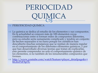 
 PERIODICIDAD QUIMICA
 La química se dedica al estudio de los elementos y sus compuestos.
En la actualidad se conocen más de 100 elementos cuyas
combinaciones entre sí forman miles de compuestos diferentes,
pero su estudio sería sumamente complicado y tendría un conjunto
de hechos separados si no fuera porque los científicos han
descubierto muchas semejanzas que se repitan de manera regular
en el comportamiento de los diferentes elementos químicos, y por
que han desarrollado diversas teorías que tratan de explicarlas,
esto permite comprender no solo el comportamiento químico de
los elementos, si no también de los innumerables compuestos que
forman.
 http://www.youtube.com/watch?feature=player_detailpage&v=
KGIwPzFXp7U
PERIOCIDAD
QUIMICA
 