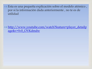 
 Esta es una pequeña explicación sobre el modelo atómico ,
por si la información dada anteriormente , no te es de
utilidad
 http://www.youtube.com/watch?feature=player_detailp
age&v=lv0_OYKdmdw
 