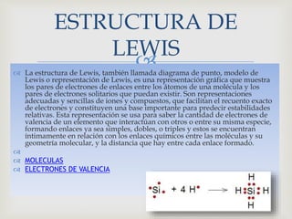  La estructura de Lewis, también llamada diagrama de punto, modelo de
Lewis o representación de Lewis, es una representación gráfica que muestra
los pares de electrones de enlaces entre los átomos de una molécula y los
pares de electrones solitarios que puedan existir. Son representaciones
adecuadas y sencillas de iones y compuestos, que facilitan el recuento exacto
de electrones y constituyen una base importante para predecir estabilidades
relativas. Esta representación se usa para saber la cantidad de electrones de
valencia de un elemento que interactúan con otros o entre su misma especie,
formando enlaces ya sea simples, dobles, o triples y estos se encuentran
íntimamente en relación con los enlaces químicos entre las moléculas y su
geometría molecular, y la distancia que hay entre cada enlace formado.

 MOLECULAS
 ELECTRONES DE VALENCIA
ESTRUCTURA DE
LEWIS
 