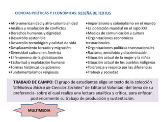 CIENCIAS POLÍTICAS Y ECONÓMICAS: RESEÑA DE TEXTOS

•Afro-americanidad y afro-colombianidad     •Imperialismo y colonialismo en el mundo
•Análisis y resolución de conflictos        •La población mundial en el siglo XXI
•Derechos humanos y dignidad                •Medios de comunicación y cultura
•Desarrollo sostenible                      •Organizaciones económicas
•Desarrollo tecnológico y calidad de vida   trasnacionales
•Desplazamiento forzado y migración         •Organizaciones políticas transnacionales
•Diversidad cultural en América             •Racismo, xenofobia y discriminación
•El fenómeno de la globalización            •Situación actual de la mujer y la niñez
•Esclavitud y explotación humana            •Situación actual de los pueblos indígenas
•Formas históricas de gobierno              •Tolerancia y respeto por las diferencias
•Fundamentalismos religiosos                •Trabajo y sociedad

   TRABAJO DE CAMPO: El grupo de estudiantes elige un texto de la colección
  “Biblioteca Básica de Ciencias Sociales” de Editorial Voluntad -del tema de su
   preferencia- sobre el cual realiza una lectura analítica y crítica, para enfocar
            posteriormente su trabajo de producción y sustentación.

           MULTIMEDIA
 