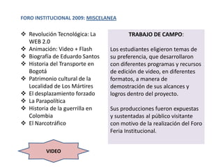 FORO INSTITUCIONAL 2009: MISCELANEA

 Revolución Tecnológica: La           TRABAJO DE CAMPO:
  WEB 2.0
 Animación: Video + Flash      Los estudiantes eligieron temas de
 Biografía de Eduardo Santos   su preferencia, que desarrollaron
 Historia del Transporte en    con diferentes programas y recursos
  Bogotá                        de edición de video, en diferentes
 Patrimonio cultural de la     formatos, a manera de
  Localidad de Los Mártires     demostración de sus alcances y
 El desplazamiento forzado     logros dentro del proyecto.
 La Parapolítica
 Historia de la guerrilla en   Sus producciones fueron expuestas
  Colombia                      y sustentadas al público visitante
 El Narcotráfico               con motivo de la realización del Foro
                                Feria Institucional.


         VIDEO
 