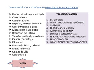 CIENCIAS POLÍTICAS Y ECONÓMICAS: IMPACTOS DE LA GLOBALIZACION

   Productividad y competitividad              TRABAJO DE CAMPO:
   Conocimiento
   Comunicaciones                   1.   DESCRIPCION
   Riqueza y pobreza extremas       2.   CARACTERIZACION DEL FENÓMENO
                                     3.   GLOSARIO
   Concentración del poder
                                     4.   PROBLEMÁTICA MUNDIAL
   Migraciones y Xenofobia          5.   IMPACTO EN COLOMBIA
   Reducción del Estado             6.   EFECTOS Y CONSECUENCIAS
   Transformación de los valores    7.   ESTRATEGIAS: Adaptación, Mitigación
   Ciencia y Tecnología             8.   RELACION CON TLC
   Educación                        9.   CONCLUSIONES Y RECOMENDACIONES
   Desarrollo Rural y Urbano
   Medio Ambiente
   Calidad de vida
   Consumismo


          VIDEO
 