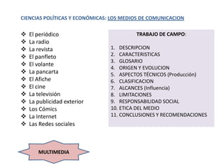 CIENCIAS POLÍTICAS Y ECONÓMICAS: LOS MEDIOS DE COMUNICACION

   El periódico                         TRABAJO DE CAMPO:
   La radio
   La revista                  1. DESCRIPCION
   El panfleto                 2. CARACTERISTICAS
                                3. GLOSARIO
   El volante
                                4. ORIGEN Y EVOLUCION
   La pancarta                 5. ASPECTOS TÉCNICOS (Producción)
   El Afiche                   6. CLASIFICACION
   El cine                     7. ALCANCES (Influencia)
   La televisión               8. LIMITACIONES
   La publicidad exterior      9. RESPONSABILIDAD SOCIAL
   Los Cómics                  10. ETICA DEL MEDIO
   La Internet                 11. CONCLUSIONES Y RECOMENDACIONES
   Las Redes sociales



       MULTIMEDIA
 