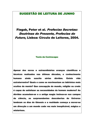 SUGESTÃO DE LEITURA DE JUNHO




     Fiegab, Peter et al. Profecias Secretas:
   Doutrinas do Presente, Profecias do
 Futuro, Lisboa: Círculo de Leitores, 2004.




                        Texto da Contracapa:




Apesar dos novos e extraordinários avanços científicos e

técnicos realizados nas últimas décadas, o conhecimento

humano      ainda     suscita   sérias     dúvidas.    Existe   vida

extraterrestre? Quais e como se movimentam os labirintos mais

ocultos da mente? Que concepção do mundo, religião ou credo

é capaz de satisfazer as necessidades do homem moderno? As

dúvidas acumulam-se e a antiga magia insinua-se nos campos

da    ciência,   as   surpreendentes     descobertas   do   Universo

lembram os dias do Génesis e a realidade começa a mover-se

em direcção a um mundo cada vez mais inexplicável, mágico e

misterioso.
 