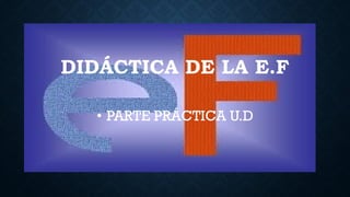 DIDÁCTICA DE LA E.F
• PARTE PRÁCTICA U.D
 