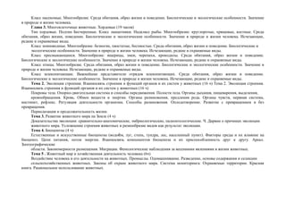 Класс насекомые. Многообразие. Среда обитания, образ жизни и поведение. Биологические и экологические особенности. Значение
в природе и жизни человека.
Глава 3. Многоклеточные животные. Хордовые (19 часов)
Тип хордовые. Подтип Бесчерепные. Класс ланцетники. Надкласс рыбы. Многообразие: круглоротые, хрящевые, костные. Среда
обитания, образ жизни, поведение. Биологические и экологические особенности. Значение в природе и жизни человека. Исчезающие,
редкие и охраняемые виды.
Класс земноводные. Многообразие: безногие, хвостатые, бесхвостые. Среда обитания, образ жизни и поведение. Биологические и
экологические особенности. Значение в природе и жизни человека. Исчезающие, редкие и охраняемые виды.
Класс пресмыкающиеся. Многообразие: ящерицы, змеи, черепахи, крокодилы. Среда обитания, образ жизни и поведение.
Биологические и экологические особенности. Значение в природе и жизни человека. Исчезающие, редкие и охраняемые виды.
Класс птицы. Многообразие. Среда обитания, образ жизни и поведение. Биологические и экологические особенности. Значение в
природе и жизни человека. Исчезающие, редкие и охраняемые виды.
Класс млекопитающие. Важнейшие представители отрядов млекопитающих. Среда обитания, образ жизни и поведение.
Биологические и экологические особенности. Значение в природе и жизни человека. Исчезающие, редкие и охраняемые виды.
Тема 2. Эволюция строения. Взаимосвязь строения и функций органов и их систем у животных (16 ч) Тема 2. Эволюция строения.
Взаимосвязь строения и функций органов и их систем у животных (16 ч)
Покровы тела. Опорно-двигательная система и способы передвижения. Полости тела. Органы дыхания, пищеварения, выделения,
кровообращения. Кровь. Обмен веществ и энергии. Органы размножения, продления рода. Органы чувств, нервная система,
инстинкт, рефлекс. Регуляция деятельности организма. Способы размножения. Оплодотворение. Развитие с превращением и без
превращения.
Периодизация и продолжительность жизни.
Тема 3. Развитие животного мира на Земле (4 ч)
Доказательства эволюции: сравнительно-анатомические, эмбриологические, палеонтологические. Ч. Дарвин о причинах эволюции
животного мира. Усложнение строения животных и разнообразие видов как результат эволюции.
Тема 4. Биоценозы (4 ч)
Естественные и искусственные биоценозы (водоѐм, луг, степь, тундра, лес, населенный пункт). Факторы среды и их влияние на
биоценоз. Цепи питания, поток энергии. Взаимосвязь компонентов биоценоза и их приспособленность друг к другу. Ареал.
Зоогеографические
области. Закономерности размещения. Миграции. Фенологические наблюдения за весенними явлениями в жизни животных.
Тема 5 . Животный мир и хозяйственная деятельность человека (6ч)
Воздействие человека и его деятельности на животных. Промыслы. Одомашнивание. Разведение, основы содержания и селекции
сельскохозяйственных животных. Законы об охране животного мира. Система мониторинга. Охраняемые территории. Красная
книга. Рациональное использование животных.
 