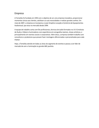 Empresa
A Tematika foi fundada em 1993 com o objetivo de ser uma empresa inovadora, proporcionar
momentos únicos aos clientes, satisfazer as suas necessidades e realizar grandes sonhos. Em
maio de 2007, a empresa se incorporou a Laser Graphics Locação e Comércio de Equipamentos
Audiovisual, que atua no mercado desde 1994.
A equipe de trabalho conta com DJs profissionais, técnicos de áudio formados no I.A.V (Instituto
de Áudio e Vídeo) e iluminadores com experiência em cenografias teatrais, shows artísticos, e
principalmente em eventos sociais e corporativos. Além disso, a empresa também trabalha com
consultores e produtores que possam fazer montagens diferenciadas e personalizadas para cada
espaço.
Hoje, a Tematika atende em todas as áreas do segmento de eventos e passou a ser líder de
marcado de som e iluminação no grande ABC paulista.
 