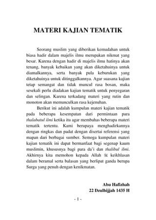 - 1 -
MATERI KAJIAN TEMATIK
Seorang muslim yang diberikan kemudahan untuk
biasa hadir dalam majelis ilmu merupakan nikmat yang
besar. Karena dengan hadir di majelis ilmu hatinya akan
tenang, banyak kebaikan yang akan diketahuinya untuk
diamalkannya, serta banyak pula keburukan yang
diketahuinya untuk ditinggalkannya. Agar suasana kajian
tetap semangat dan tidak muncul rasa bosan, maka
sesekali perlu diadakan kajian tematik untuk penyegaran
dan selingan. Karena terkadang materi yang rutin dan
monoton akan memunculkan rasa kejenuhan.
Berikut ini adalah kumpulan materi kajian tematik
pada beberapa kesempatan dari permintaan para
thalabatul ilmi ketika itu agar membahas beberapa materi
tematik tertentu. Kami berupaya menghadirkannya
dengan ringkas dan padat dengan disertai referensi yang
mapan dari berbagai sumber. Semoga kumpulan materi
kajian tematik ini dapat bermanfaat bagi segenap kaum
muslimin, khususnya bagi para da’i dan thalibul ilmi.
Akhirnya kita memohon kepada Allah q keikhlasan
dalam beramal serta balasan yang berlipat ganda berupa
Surga yang penuh dengan kenikmatan.
Abu Hafizhah
22 Dzulhijjah 1435 H
 