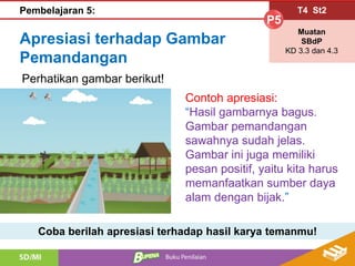 Apresiasi terhadap Gambar
Pemandangan
Contoh apresiasi:
“Hasil gambarnya bagus.
Gambar pemandangan
sawahnya sudah jelas.
Gambar ini juga memiliki
pesan positif, yaitu kita harus
memanfaatkan sumber daya
alam dengan bijak.”
Coba berilah apresiasi terhadap hasil karya temanmu!
Perhatikan gambar berikut!
T4 St2
P5
Muatan
SBdP
KD 3.3 dan 4.3
Pembelajaran 5: