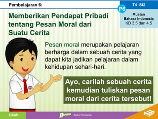 Memberikan Pendapat Pribadi
tentang Pesan Moral dari
Suatu Cerita
Pesan moral merupakan pelajaran
berharga dalam sebuah cerita yang
dapat kita jadikan pelajaran dalam
kehidupan sehari-hari.
Ayo, carilah sebuah cerita
kemudian tuliskan pesan
moral dari cerita tersebut!
T4 St2
P6
Muatan
Bahasa Indonesia
KD 3.5 dan 4.5
Pembelajaran 6: