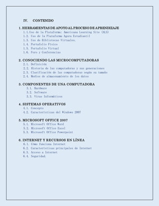 IV. CONTENIDO
1. HERRAMIENTAS DE APOYO AL PROCESO DE APRENDIZAJE
1.1.Uso de la Plataforma: Americana Learning Site (ALS)
1.2. Uso de la Plataforma Agora Estudiantil
1.3. Uso de Bibliotecas Virtuales.
1.4. Portafolio Físico
1.5. Portafolio Virtual
1.6. Foro y Conferencias
2. CONOCIENDO LAS MICROCOMPUTADORAS
2.1. Definición
2.2. Historia de las computadoras y sus generaciones
2.3. Clasificación de las computadoras según su tamaño
2.4. Medios de almacenamiento de los datos
3. COMPONENTES DE UNA COMPUTADORA
3.1. Hardware
3.2. Software
3.3. Virus Informáticos
4. SISTEMAS OPERATIVOS
4.1. Concepto
4.2. Características del Windows 2007
5. MICROSOFT OFFICE 2007
5.1. Microsoft Office Word
5.2. Microsoft Office Excel
5.3. Microsoft Office Powerpoint
6. INTERNET Y RECURSOS EN LÍNEA
6.1. Cómo funciona Internet
6.2. Características principales de Internet
6.3. Acceso a Internet
6.4. Seguridad.
 