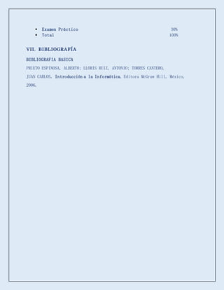  Examen Práctico 30%
 Total 100%
VII. BIBLIOGRAFÍA
BIBLIOGRAFIA BASICA
PRIETO ESPINOSA, ALBERTO; LLORIS RUIZ, ANTONIO; TORRES CANTERO,
JUAN CARLOS. Introducción a la Informática, Editora McGraw Hill, México,
2006.
 