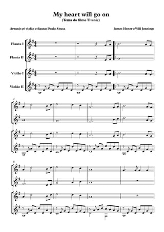 °
¢
°
¢
°
¢
°
¢
°
¢
°
¢
™™
™™
™™
™™
Flauta I
Flauta II
Violão I
Violão II
4
8
4
4
4
4
4
4
4
4
&
#
∑
(Tema do ﬁlme Titanic)
Arranjo p/ violão e ﬂauta: Paulo Sousa James Honer eWill Jennings
My heart will go on
&
#
∑
&
#
∑
&
#
&
#
&
#
&
#
&
#
&
#
&
# ∑
&
#
∑
&
#
Ó Œ œ œ ˙™ œ œ
Ó Œ
œ œ w
Ó Œ œ œ ˙™ œ œ
w
‰
œ
j œ œ
w
œ
œ œ œ
‰
œ
j œ œ
w
œ
œ œ œ
‰
œ
j œ œ
œ
œ œ œ
œ ˙ œ œ ˙ œ œ ˙™ œ œ ˙™ œ œ
w w ˙™ œ œ ˙™
œ œ
œ ˙ œ œ ˙ œ œ ˙™ œ œ ˙™ œ œ
w
‰
œ
jœ œ w
œ
œ œ œ
‰
œ
jœ œ w
œ
œ œ œ
‰ œ
jœ œ
w
œ
œ œ œ ‰
œ
jœ œ
œ
œ œ œ
œ ˙ œ œ ˙ œ œ w œ™ œ
j
œ œ
˙™ œ œ ˙ œ œ w
œ ˙ œ œ ˙ œ œ w
w
‰
œ
jœ œ w
œ
œ œ œ
‰
œ
jœ œ ˙
œ
œ œ œ
‰ œ
j
˙
œ œ
w
œ œ œ œ
‰
œ
jœ œ
œ
œ œ œ
 