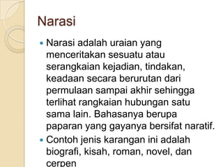 Narasi
Narasi adalah uraian yang
menceritakan sesuatu atau
serangkaian kejadian, tindakan,
keadaan secara berurutan dari
permulaan sampai akhir sehingga
terlihat rangkaian hubungan satu
sama lain. Bahasanya berupa
paparan yang gayanya bersifat naratif.
 Contoh jenis karangan ini adalah
biografi, kisah, roman, novel, dan
cerpen


 