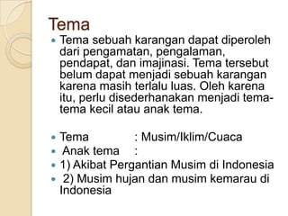 Tema


Tema sebuah karangan dapat diperoleh
dari pengamatan, pengalaman,
pendapat, dan imajinasi. Tema tersebut
belum dapat menjadi sebuah karangan
karena masih terlalu luas. Oleh karena
itu, perlu disederhanakan menjadi tematema kecil atau anak tema.






Tema
: Musim/Iklim/Cuaca
Anak tema :
1) Akibat Pergantian Musim di Indonesia
2) Musim hujan dan musim kemarau di
Indonesia

 