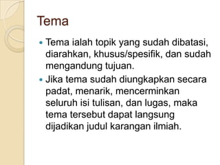 Tema
Tema ialah topik yang sudah dibatasi,
diarahkan, khusus/spesifik, dan sudah
mengandung tujuan.
 Jika tema sudah diungkapkan secara
padat, menarik, mencerminkan
seluruh isi tulisan, dan lugas, maka
tema tersebut dapat langsung
dijadikan judul karangan ilmiah.


 