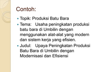 Contoh:
Topik: Produksi Batu Bara
 Tema: Usaha peningkatan produksi
batu bara di Umbilin dengan
menggunakan alat-alat yang modern
dan sistem kerja yang efisien.
 Judul: Upaya Peningkatan Produksi
Batu Bara di Umbilin dengan
Modernisasi dan Efisiensi


 