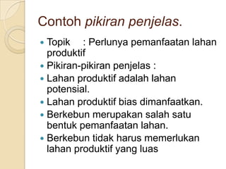 Contoh pikiran penjelas.
Topik : Perlunya pemanfaatan lahan
produktif
 Pikiran-pikiran penjelas :
 Lahan produktif adalah lahan
potensial.
 Lahan produktif bias dimanfaatkan.
 Berkebun merupakan salah satu
bentuk pemanfaatan lahan.
 Berkebun tidak harus memerlukan
lahan produktif yang luas


 