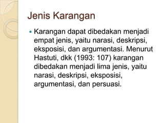 Jenis Karangan


Karangan dapat dibedakan menjadi
empat jenis, yaitu narasi, deskripsi,
eksposisi, dan argumentasi. Menurut
Hastuti, dkk (1993: 107) karangan
dibedakan menjadi lima jenis, yaitu
narasi, deskripsi, eksposisi,
argumentasi, dan persuasi.

 