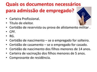 Quais os documentos necessários
para admissão de empregado?
• Carteira Profissional.
• Título de eleitor.
• Certidão de reservista ou prova de alistamento militar .
• CPF.
• RG.
• Certidão de nascimento – se o empregado for solteiro.
• Certidão de casamento – se o empregado for casado.
• Certidão de nascimento dos filhos menores de 14 anos.
• Carteira de vacinação dos filhos menores de 5 anos.
• Comprovante de residência.
 