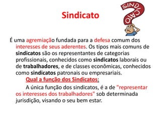 Sindicato
É uma agremiação fundada para a defesa comum dos
interesses de seus aderentes. Os tipos mais comuns de
sindicatos são os representantes de categorias
profissionais, conhecidos como sindicatos laborais ou
de trabalhadores, e de classes econômicas, conhecidos
como sindicatos patronais ou empresariais.
Qual a função dos Sindicatos:
A única função dos sindicatos, é a de "representar
os interesses dos trabalhadores" sob determinada
jurisdição, visando o seu bem estar.
 