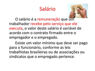 Salário
O salário é a remuneração que um
trabalhador recebe pelo serviço que ele
executa, o valor deste salário é variável de
acordo com o contrato firmado entre o
empregador e o empregado.
Existe um valor mínimo que deve ser pago
para o funcionário, conforme as leis
trabalhistas brasileiras ou de associações ou
sindicatos que o empregado pertence.
 