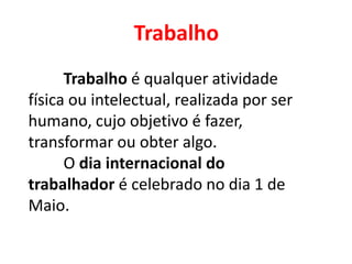 Trabalho
Trabalho é qualquer atividade
física ou intelectual, realizada por ser
humano, cujo objetivo é fazer,
transformar ou obter algo.
O dia internacional do
trabalhador é celebrado no dia 1 de
Maio.
 