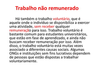 Trabalho não remunerado
Há também o trabalho voluntário, que é
aquele onde o indivíduo se disponibiliza a exercer
uma atividade, sem receber qualquer
remuneração para isso. Trabalho voluntário é
bastante comum para estudantes universitários,
que estão em fase de aprendizado, e ainda não
buscam receber remuneração por isso. Além
disso, o trabalho voluntário está muitas vezes
associado a diferentes causas sociais. Algumas
ONGs e instituições sem fins lucrativos dependem
de pessoas que estão dispostas a trabalhar
voluntariamente.
 