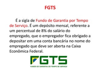 FGTS
É a sigla de Fundo de Garantia por Tempo
de Serviço. É um depósito mensal, referente a
um percentual de 8% do salário do
empregado, que o empregador fica obrigado a
depositar em uma conta bancária no nome do
empregado que deve ser aberta na Caixa
Econômica Federal.
 